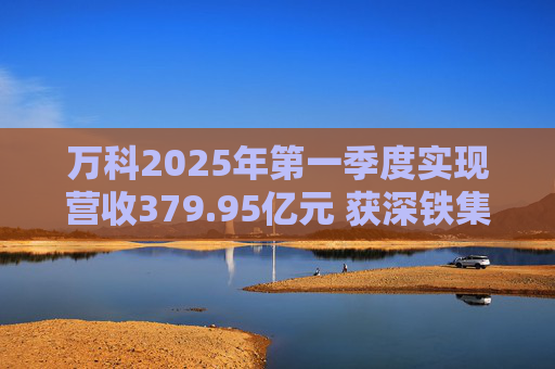 万科2025年第一季度实现营收379.95亿元 获深铁集团33亿元借款支持