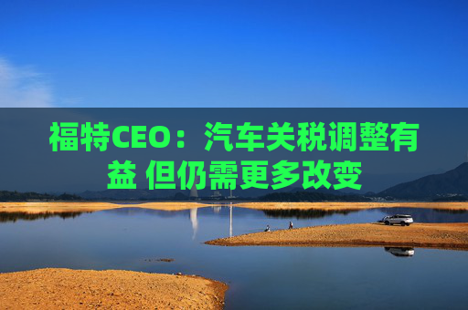 福特CEO：汽车关税调整有益 但仍需更多改变