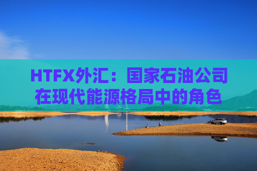 HTFX外汇：国家石油公司在现代能源格局中的角色