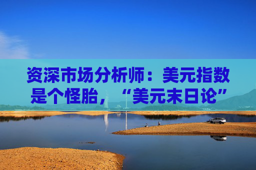 资深市场分析师：美元指数是个怪胎，“美元末日论”言过其实！