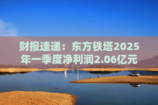 财报速递：东方铁塔2025年一季度净利润2.06亿元