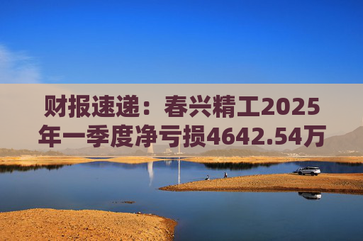 财报速递:春兴精工2025年一季度净亏损4642.54万元