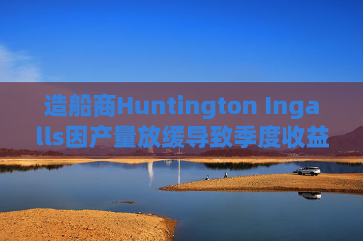 造船商Huntington Ingalls因产量放缓导致季度收益下降