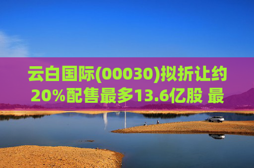 云白国际(00030)拟折让约20%配售最多13.6亿股 最高估计所得款项净额将约1.56亿港元  第1张
