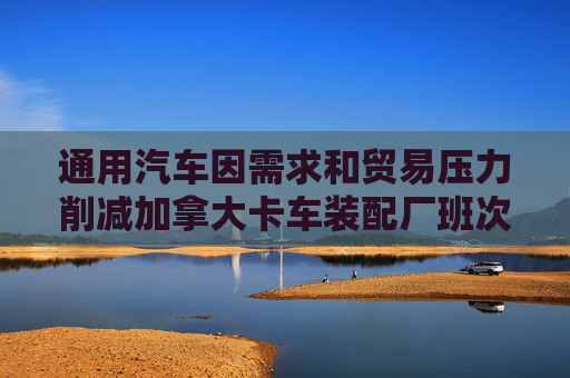 通用汽车因需求和贸易压力削减加拿大卡车装配厂班次 第1张 通用汽车因需求和贸易压力削减加拿大卡车装配厂班次 第1张