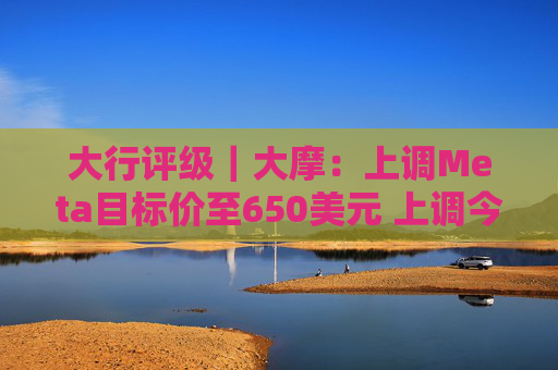 大行评级｜大摩：上调Meta目标价至650美元 上调今明两年每股盈利预测  第1张