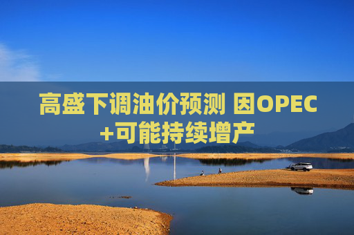 高盛下调油价预测 因OPEC+可能持续增产  第1张