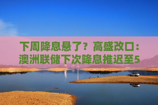 下周降息悬了？高盛改口：澳洲联储下次降息推迟至5月