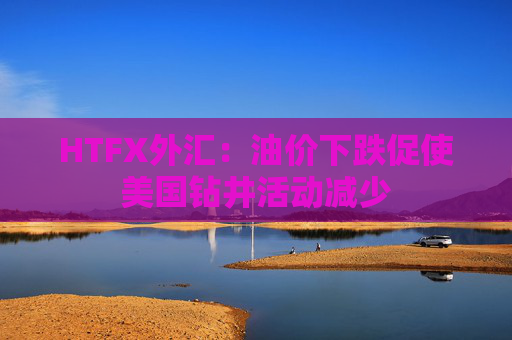 HTFX外汇：油价下跌促使美国钻井活动减少  第1张