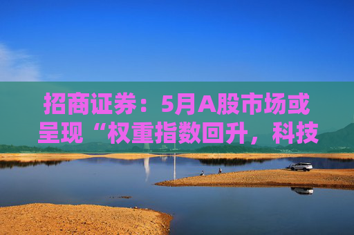 招商证券:5月A股市场或呈现“权重指数回升,科技成长活跃”的格局 第1张 招商证券:5月A股市场或呈现“权重指数回升,科技成长活跃”的格局 第1张