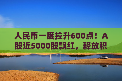 人民币一度拉升600点!A股近5000股飘红,释放积极信号