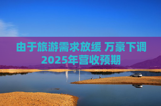由于旅游需求放缓 万豪下调2025年营收预期