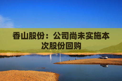 香山股份：公司尚未实施本次股份回购