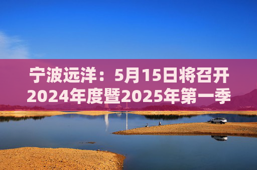宁波远洋：5月15日将召开2024年度暨2025年第一季度业绩说明会