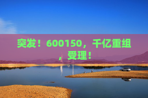 突发！600150，千亿重组，受理！  第1张