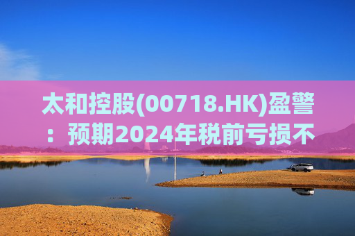 太和控股(00718.HK)盈警：预期2024年税前亏损不少于约9亿港元