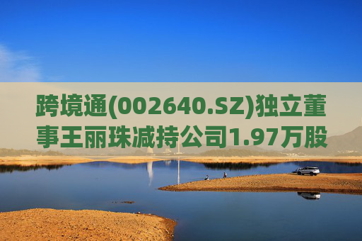 跨境通(002640.SZ)独立董事王丽珠减持公司1.97万股