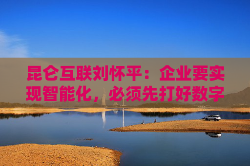 昆仑互联刘怀平:企业要实现智能化,必须先打好数字化基础