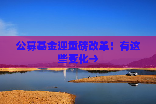 公募基金迎重磅改革！有这些变化→