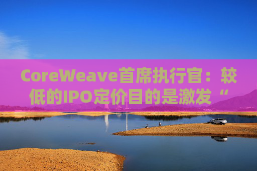 CoreWeave首席执行官：较低的IPO定价目的是激发“购买兴趣”