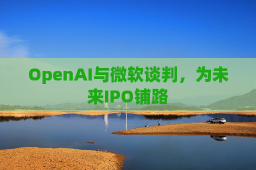 OpenAI与微软谈判,为未来IPO铺路 第1张 OpenAI与微软谈判,为未来IPO铺路 第1张
