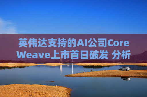 英伟达支持的AI公司CoreWeave上市首日破发 分析师称其增长或不可持续