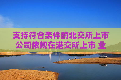 支持符合条件的北交所上市公司依规在港交所上市 业内:助力形成“上市—成长—国际化”良性循环