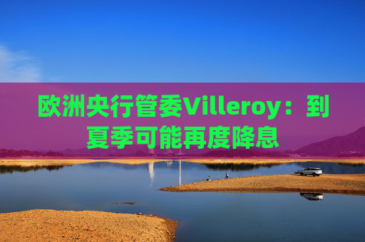 欧洲央行管委Villeroy:到夏季可能再度降息