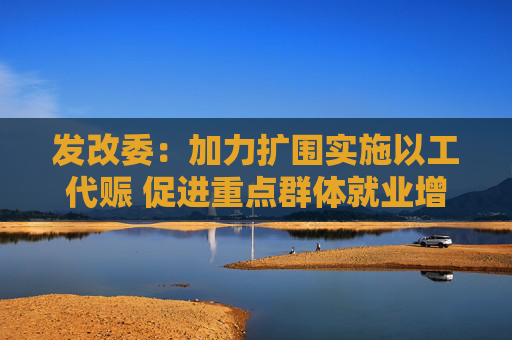 发改委：加力扩围实施以工代赈 促进重点群体就业增收