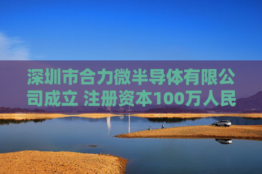 深圳市合力微半导体有限公司成立 注册资本100万人民币