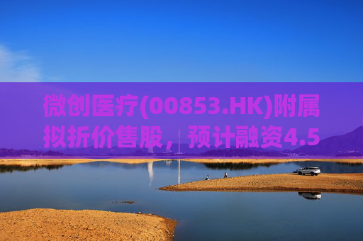 微创医疗(00853.HK)附属拟折价售股,预计融资4.58亿港元用于运营