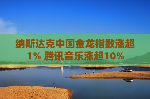 纳斯达克中国金龙指数涨超1% 腾讯音乐涨超10%