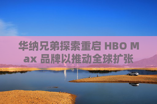 华纳兄弟探索重启 HBO Max 品牌以推动全球扩张