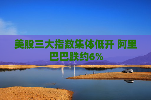 美股三大指数集体低开 阿里巴巴跌约6%