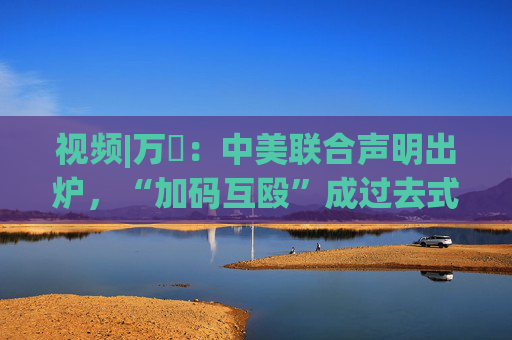 视频|万喆：中美联合声明出炉，“加码互殴”成过去式？