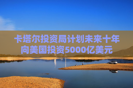 卡塔尔投资局计划未来十年向美国投资5000亿美元 第1张 卡塔尔投资局计划未来十年向美国投资5000亿美元 第1张
