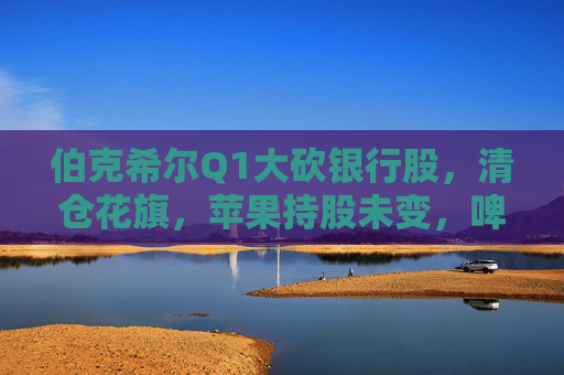 伯克希尔Q1大砍银行股，清仓花旗，苹果持股未变，啤酒制造商持仓翻倍，存保密仓位