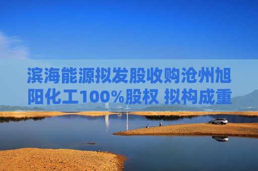 滨海能源拟发股收购沧州旭阳化工100%股权 拟构成重大资产重组