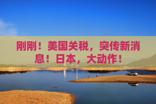 刚刚！美国关税，突传新消息！日本，大动作！