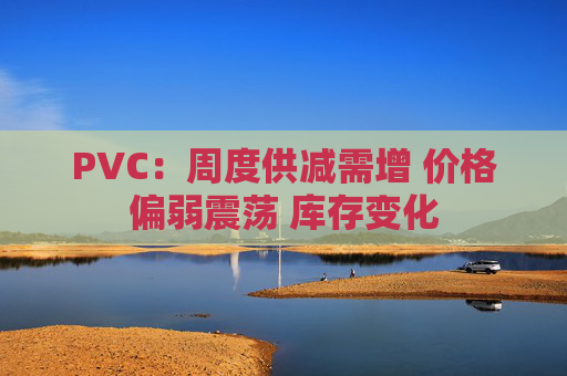 PVC:周度供减需增 价格偏弱震荡 库存变化