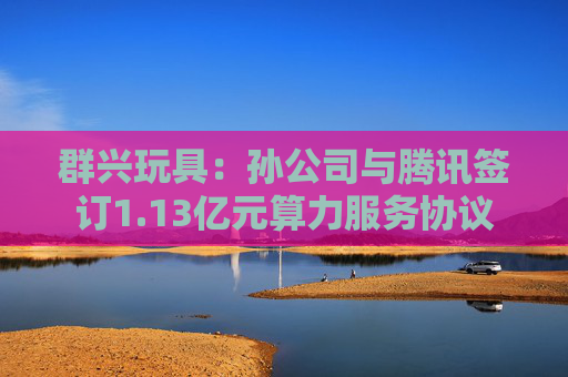 群兴玩具：孙公司与腾讯签订1.13亿元算力服务协议