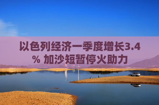 以色列经济一季度增长3.4% 加沙短暂停火助力  第1张