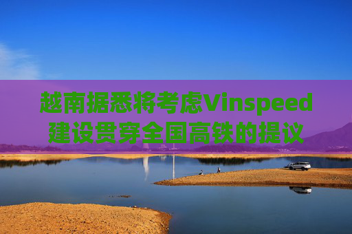越南据悉将考虑Vinspeed建设贯穿全国高铁的提议