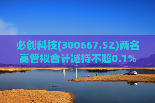 必创科技(300667.SZ)两名高管拟合计减持不超0.1%股份  第1张