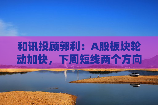和讯投顾郭利：A股板块轮动加快，下周短线两个方向