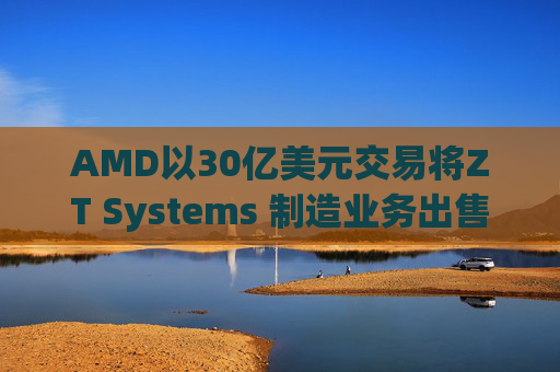 AMD以30亿美元交易将ZT Systems 制造业务出售给Sanmina