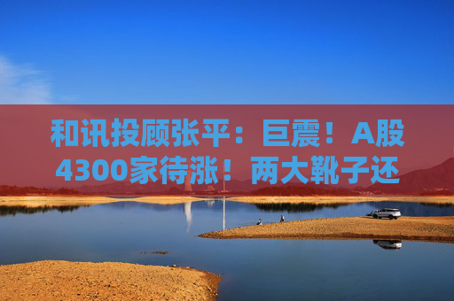 和讯投顾张平:巨震!A股4300家待涨!两大靴子还没落地,又迎压力? 第1张 和讯投顾张平:巨震!A股4300家待涨!两大靴子还没落地,又迎压力? 第1张