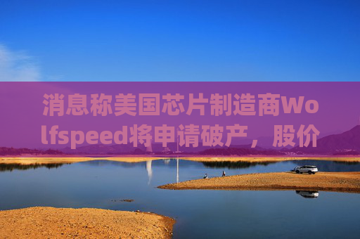 消息称美国芯片制造商Wolfspeed将申请破产,股价盘后暴跌近60%