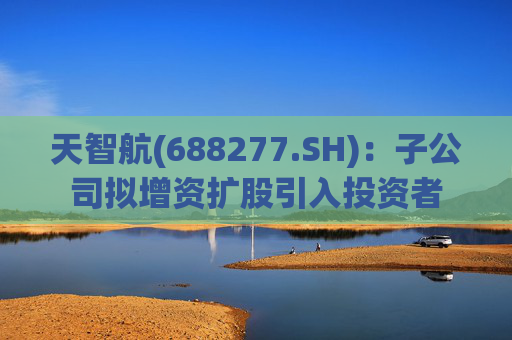天智航(688277.SH):子公司拟增资扩股引入投资者