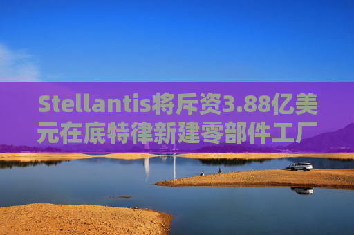 Stellantis将斥资3.88亿美元在底特律新建零部件工厂